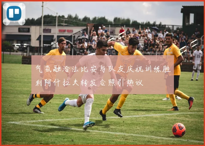 气氛融洽法比安与队友庆祝训练胜利阿什拉夫转发合照引热议